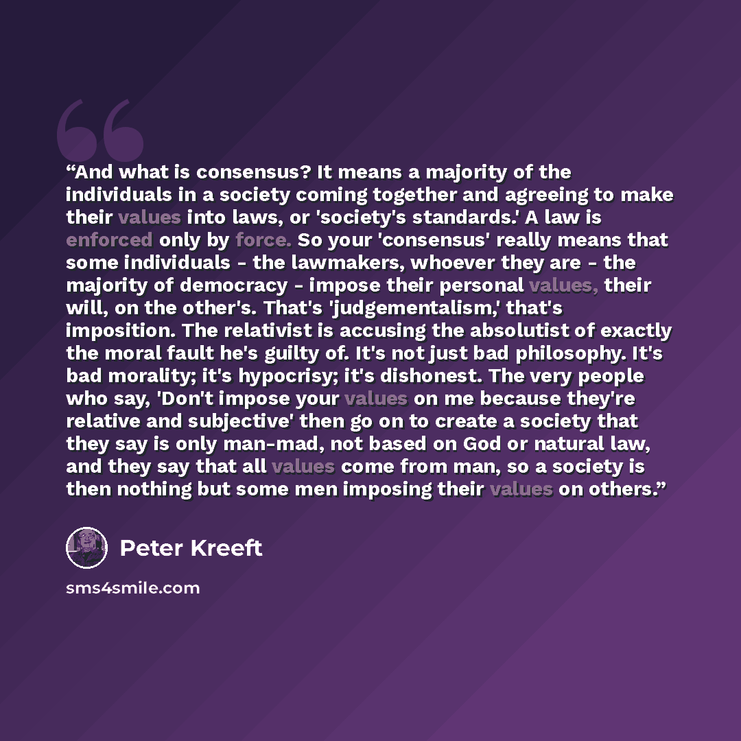 “And what is consensus? It means a majority of the individuals in a society coming together and agreeing to make their values into laws, or 'society's standards.' A law is enforced only by force. So your 'consensus' really means that some individuals - the lawmakers, whoever they are - the majority…” quote by Peter Kreeft