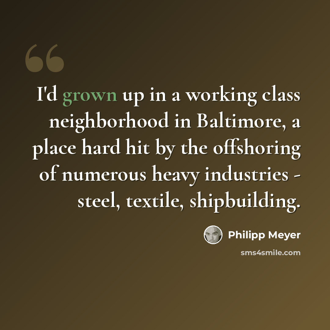 “I'd grown up in a working class neighborhood in Baltimore, a place hard hit by the offshoring of numerous heavy industries - steel, textile, shipbuilding.” quote by Philipp Meyer