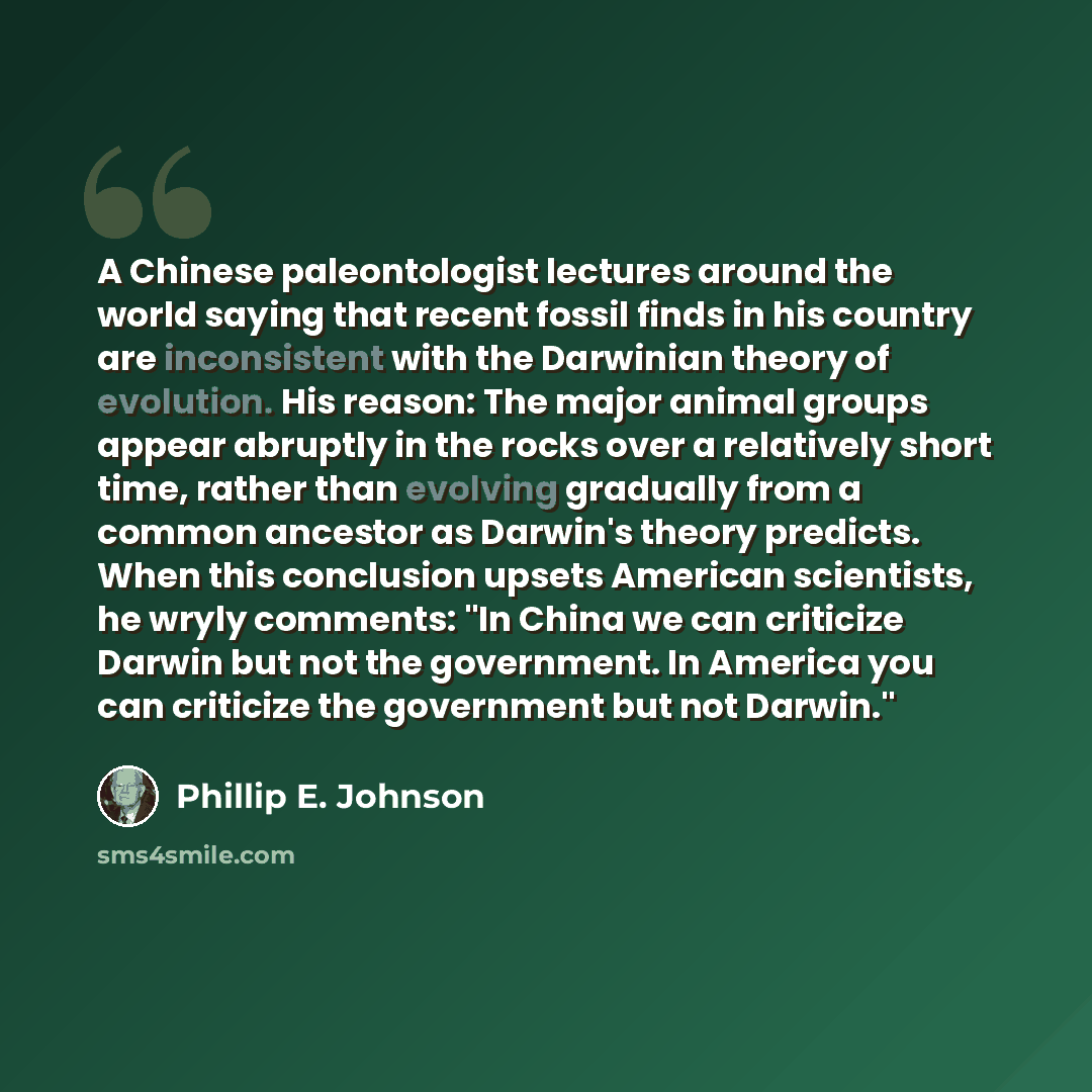 “A Chinese paleontologist lectures around the world saying that recent fossil finds in his country are inconsistent with the Darwinian theory of evolution. His reason: The major animal groups appear abruptly in the rocks over a relatively short time, rather than evolving gradually from a common…” quote by Phillip E. Johnson