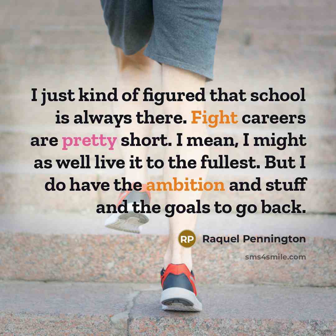 “I just kind of figured that school is always there. Fight careers are pretty short. I mean, I might as well live it to the fullest. But I do have the ambition and stuff and the goals to go back.” quote by Raquel Pennington