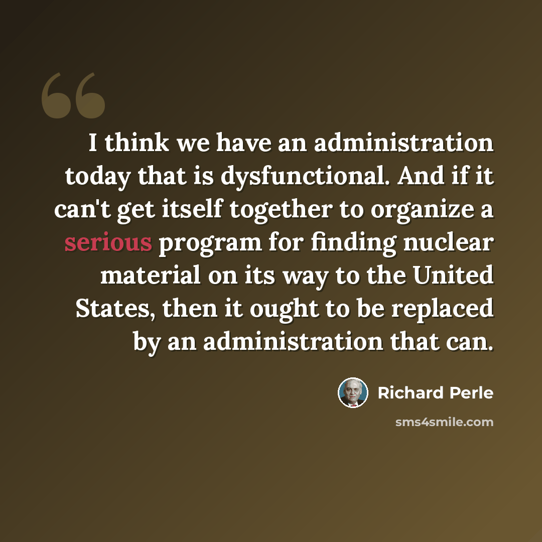 “I think we have an administration today that is dysfunctional. And if it can't get itself together to organize a serious program for finding nuclear material on its way to the United States, then it ought to be replaced by an administration that can.” quote by Richard Perle