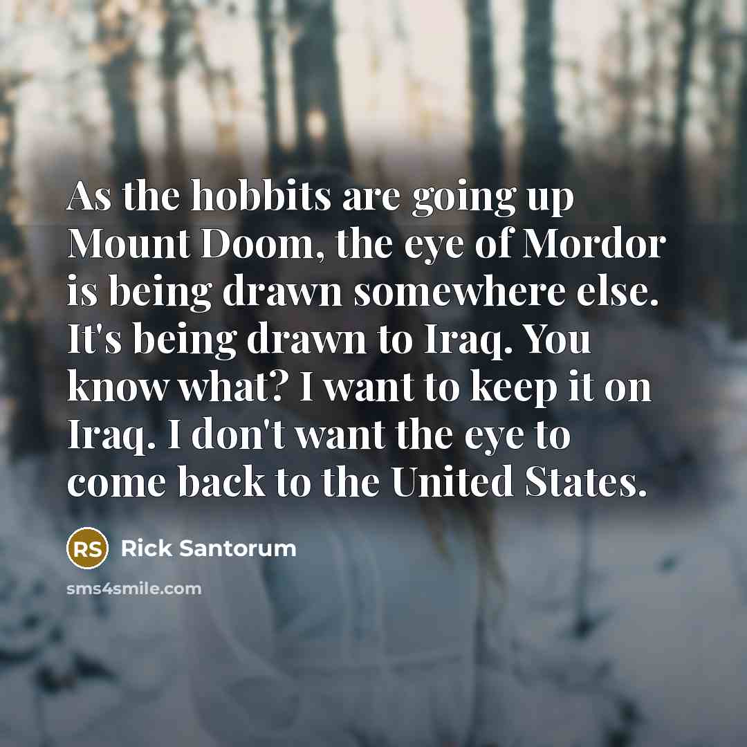 “As the hobbits are going up Mount Doom, the eye of Mordor is being drawn somewhere else. It's being drawn to Iraq. You know what? I want to keep it on Iraq. I don't want the eye to come back to the United States.” quote by Rick Santorum