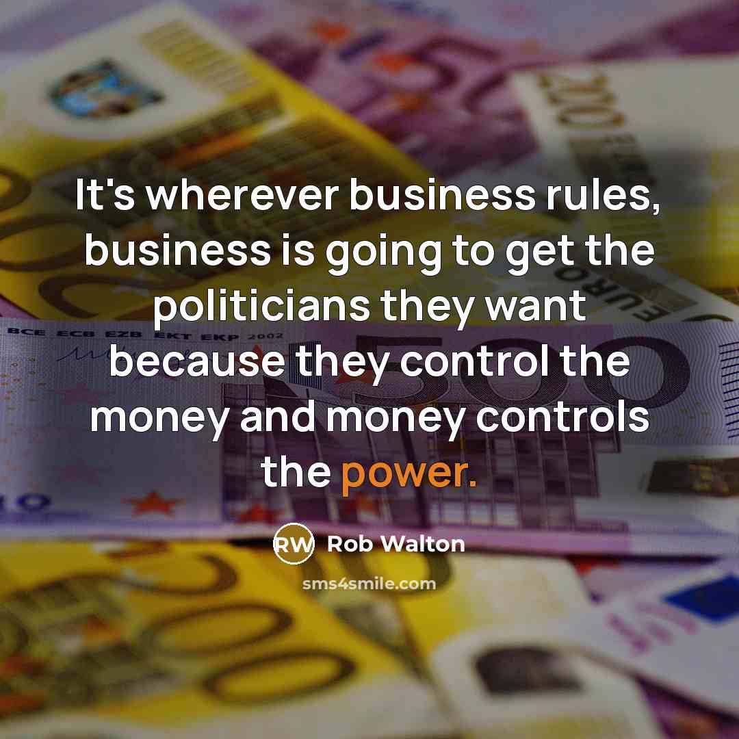“It's wherever business rules, business is going to get the politicians they want because they control the money and money controls the power.” quote by Rob Walton