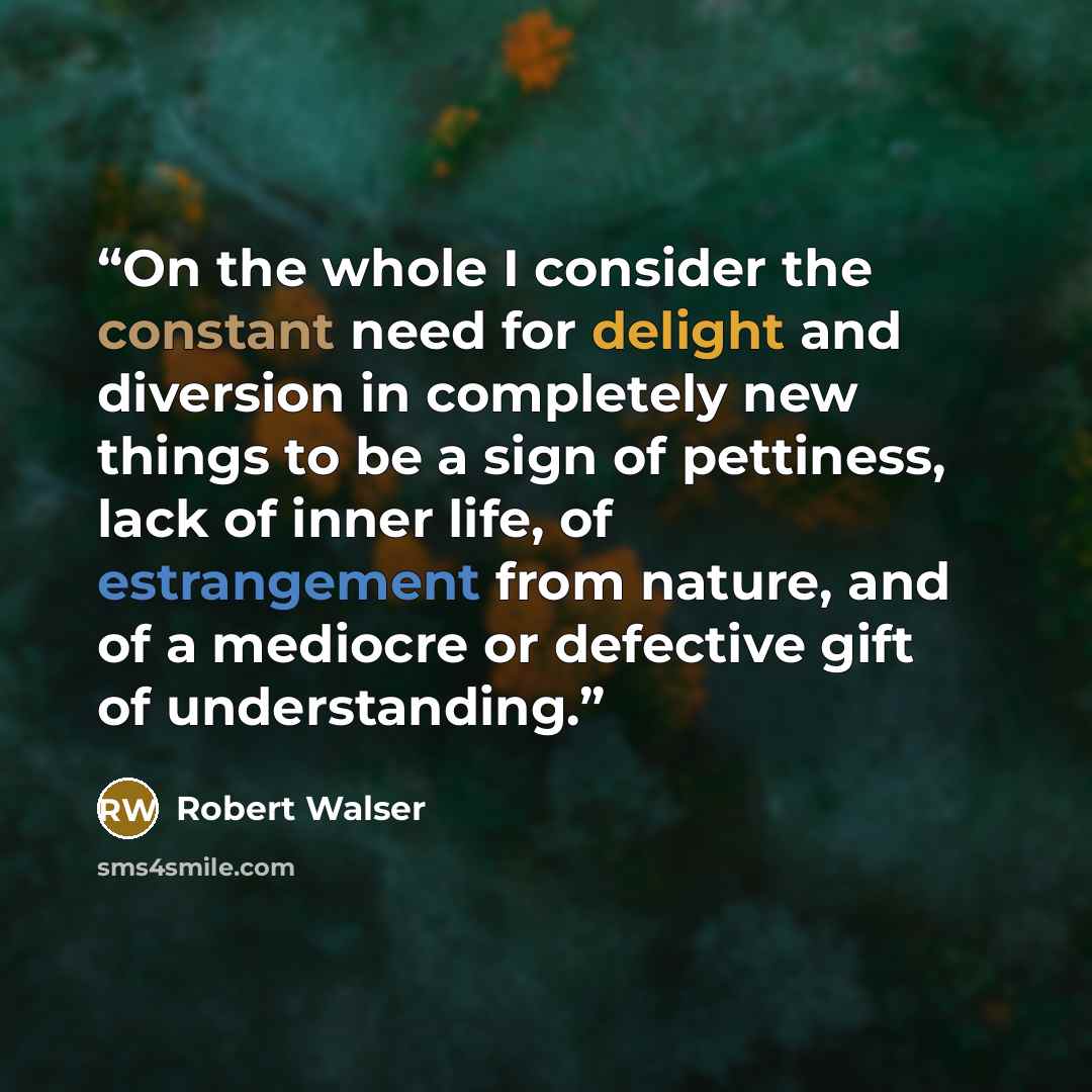 “On the whole I consider the constant need for delight and diversion in completely new things to be a sign of pettiness, lack of inner life, of estrangement from nature, and of a mediocre or defective gift of understanding.” quote by Robert Walser