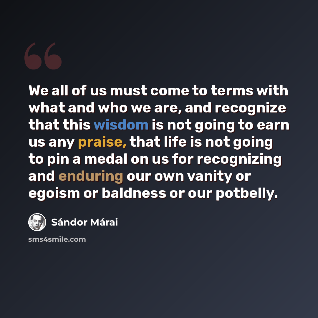 “We all of us must come to terms with what and who we are, and recognize that this wisdom is not going to earn us any praise, that life is not going to pin a medal on us for recognizing and enduring our own vanity or egoism or baldness or our potbelly.” quote by Sándor Márai