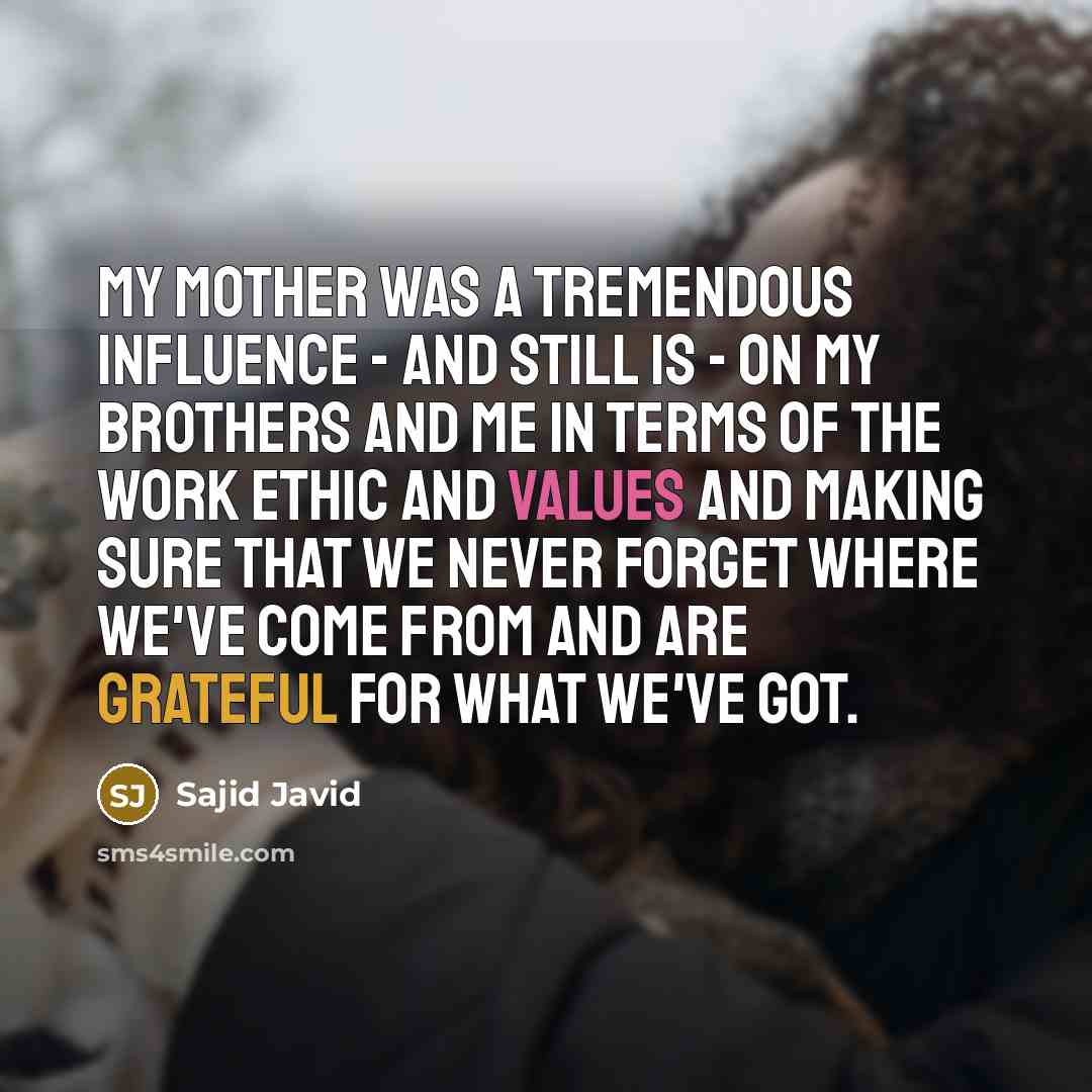 “My mother was a tremendous influence - and still is - on my brothers and me in terms of the work ethic and values and making sure that we never forget where we've come from and are grateful for what we've got.” quote by Sajid Javid