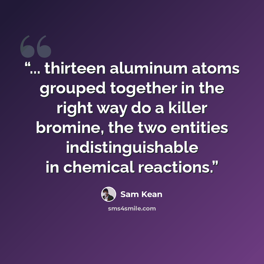 “... thirteen aluminum atoms grouped together in the right way do a killer bromine, the two entities indistinguishable in chemical reactions.” quote by Sam Kean