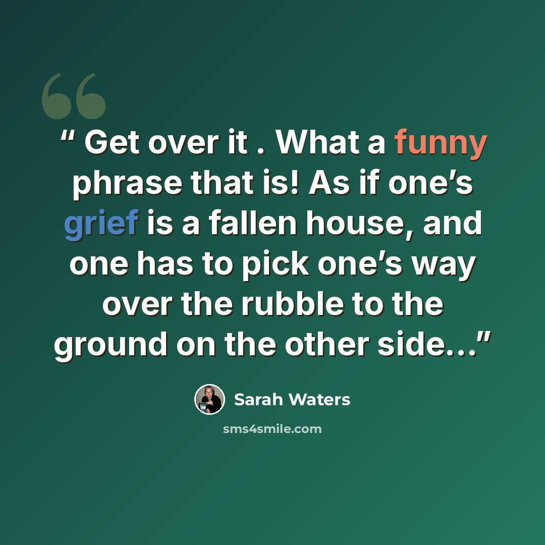“Get over it . What a funny phrase that is! As if one’s grief is a fallen house, and one has to pick one’s way over the rubble to the ground on the other side…” quote by Sarah Waters