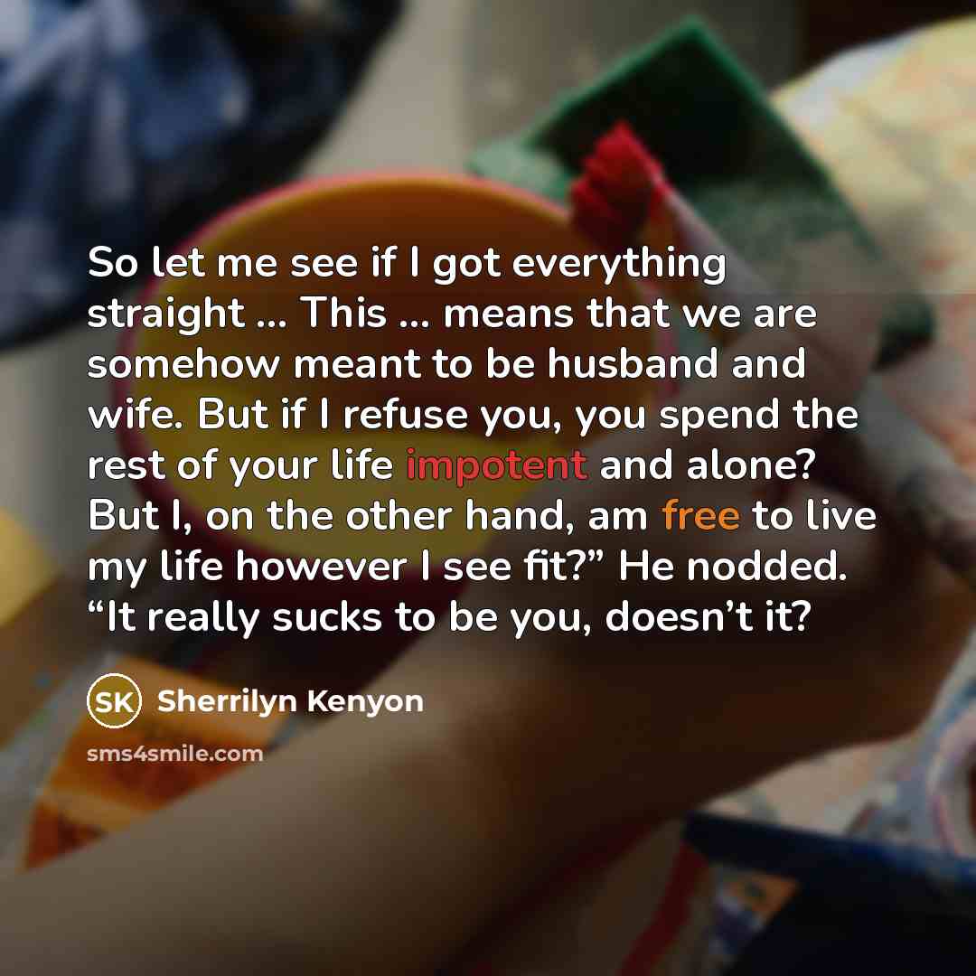 “So let me see if I got everything straight … This … means that we are somehow meant to be husband and wife. But if I refuse you, you spend the rest of your life impotent and alone? But I, on the other hand, am free to live my life however I see fit?” He nodded. “It really sucks to be you, doesn’t…” quote by Sherrilyn Kenyon