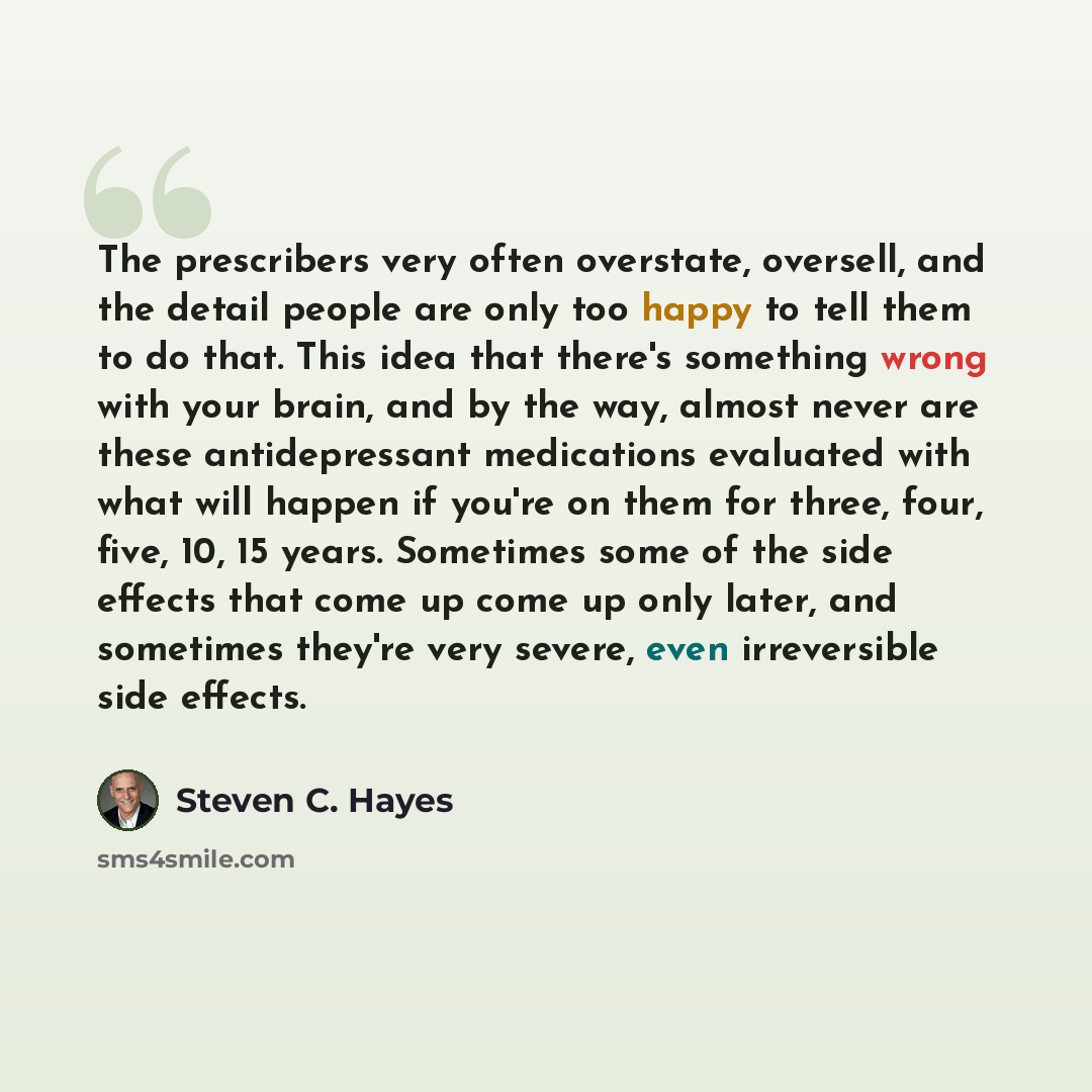 “The prescribers very often overstate, oversell, and the detail people are only too happy to tell them to do that. This idea that there's something wrong with your brain, and by the way, almost never are these antidepressant medications evaluated with what will happen if you're on them for three…” quote by Steven C. Hayes