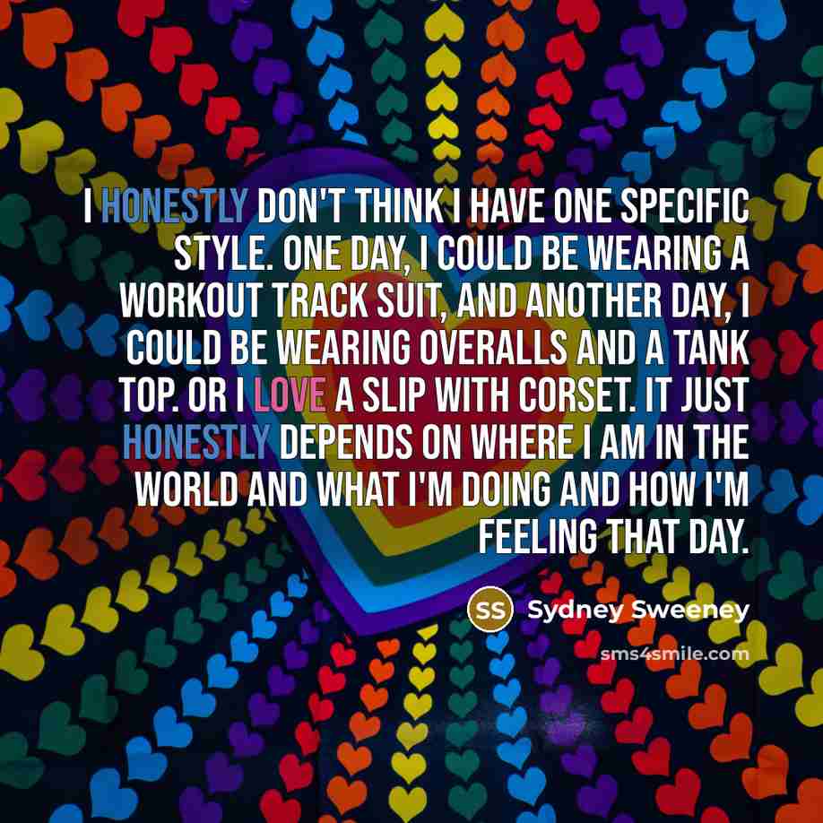 “I honestly don't think I have one specific style. One day, I could be wearing a workout track suit, and another day, I could be wearing overalls and a tank top. Or I love a slip with corset. It just honestly depends on where I am in the world and what I'm doing and how I'm feeling that day.” quote by Sydney Sweeney