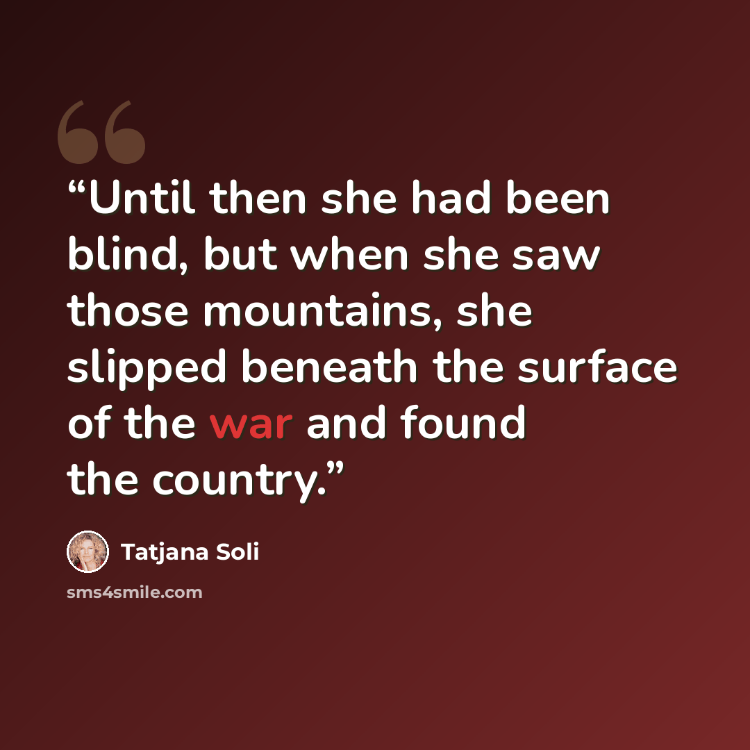 “Until then she had been blind, but when she saw those mountains, she slipped beneath the surface of the war and found the country.” quote by Tatjana Soli