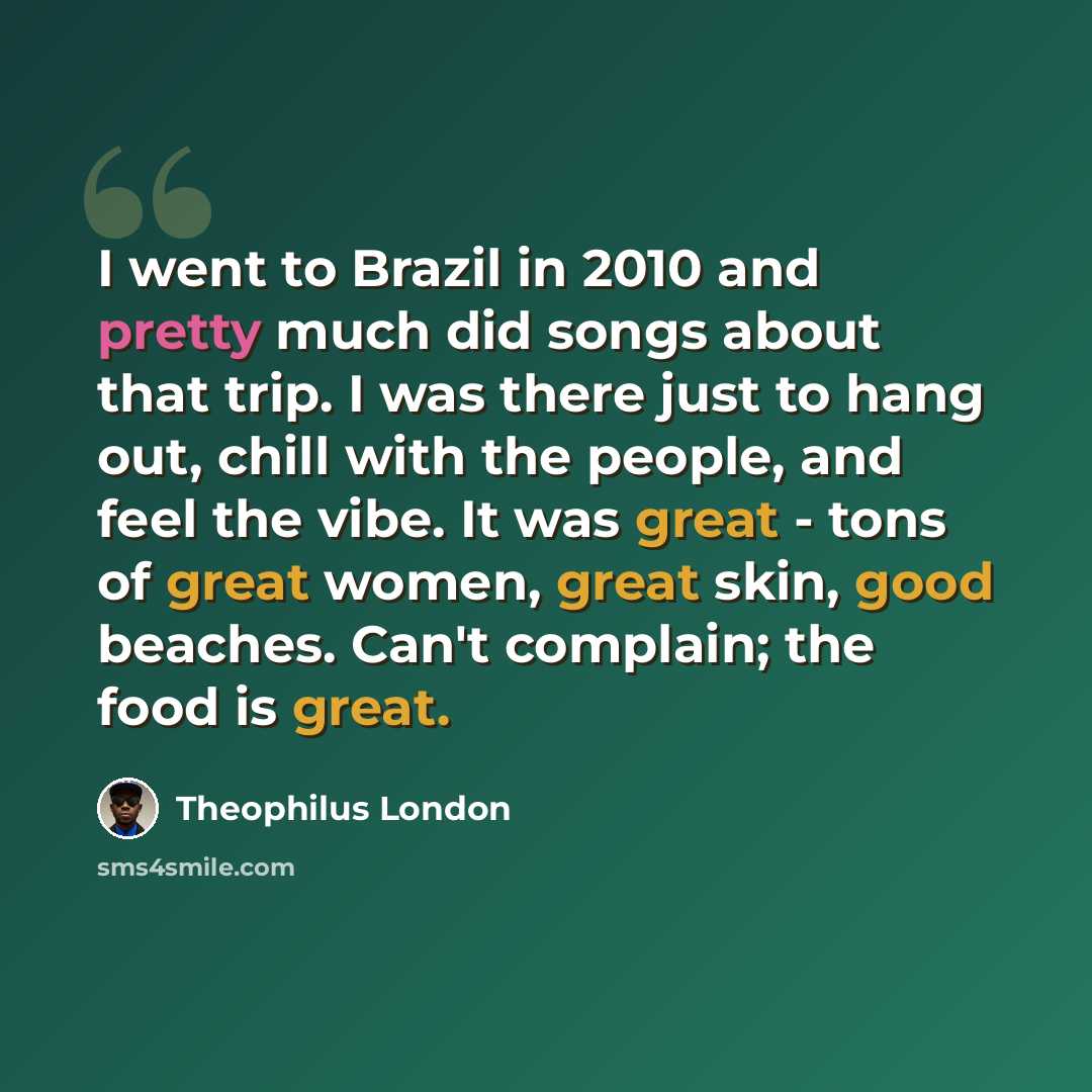 “I went to Brazil in 2010 and pretty much did songs about that trip. I was there just to hang out, chill with the people, and feel the vibe. It was great - tons of great women, great skin, good beaches. Can't complain; the food is great.” quote by Theophilus London