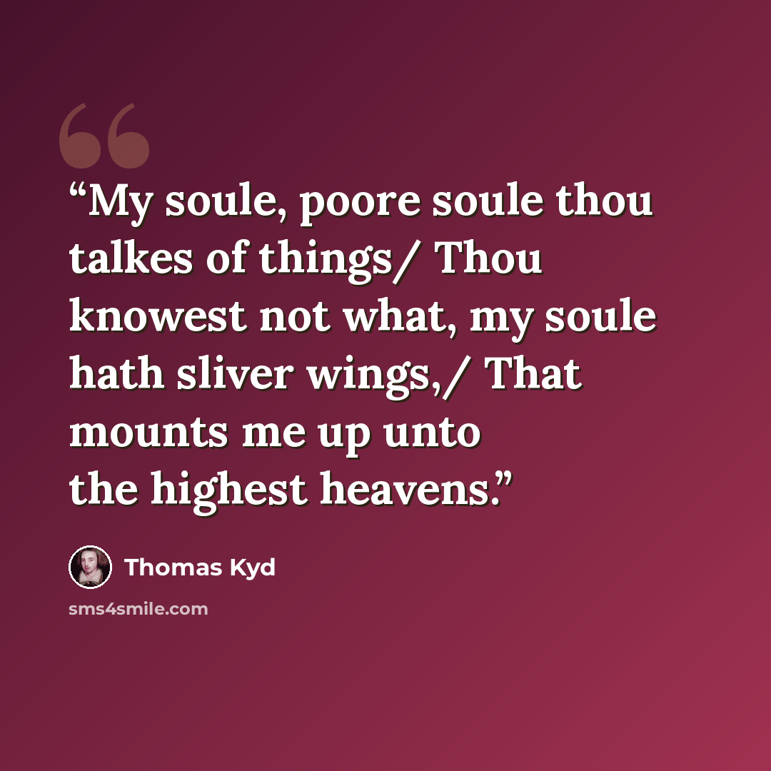 “My soule, poore soule thou talkes of things/ Thou knowest not what, my soule hath sliver wings,/ That mounts me up unto the highest heavens.” quote by Thomas Kyd