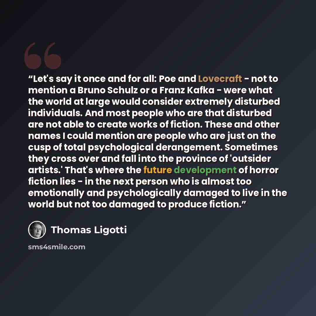 “Let's say it once and for all: Poe and Lovecraft - not to mention a Bruno Schulz or a Franz Kafka - were what the world at large would consider extremely disturbed individuals. And most people who are that disturbed are not able to create works of fiction. These and other names I could mention are…” quote by Thomas Ligotti