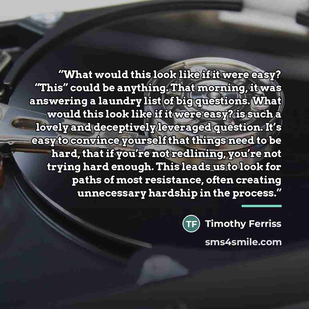 “What would this look like if it were easy? “This” could be anything. That morning, it was answering a laundry list of big questions. What would this look like if it were easy? is such a lovely and deceptively leveraged question. It’s easy to convince yourself that things need to be hard, that if…” quote by Timothy Ferriss