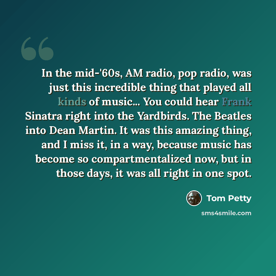 “In the mid-'60s, AM radio, pop radio, was just this incredible thing that played all kinds of music... You could hear Frank Sinatra right into the Yardbirds. The Beatles into Dean Martin. It was this amazing thing, and I miss it, in a way, because music has become so compartmentalized now, but in…” quote by Tom Petty