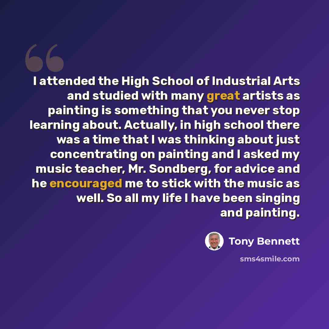 “I attended the High School of Industrial Arts and studied with many great artists as painting is something that you never stop learning about. Actually, in high school there was a time that I was thinking about just concentrating on painting and I asked my music teacher, Mr. Sondberg, for advice…” quote by Tony Bennett