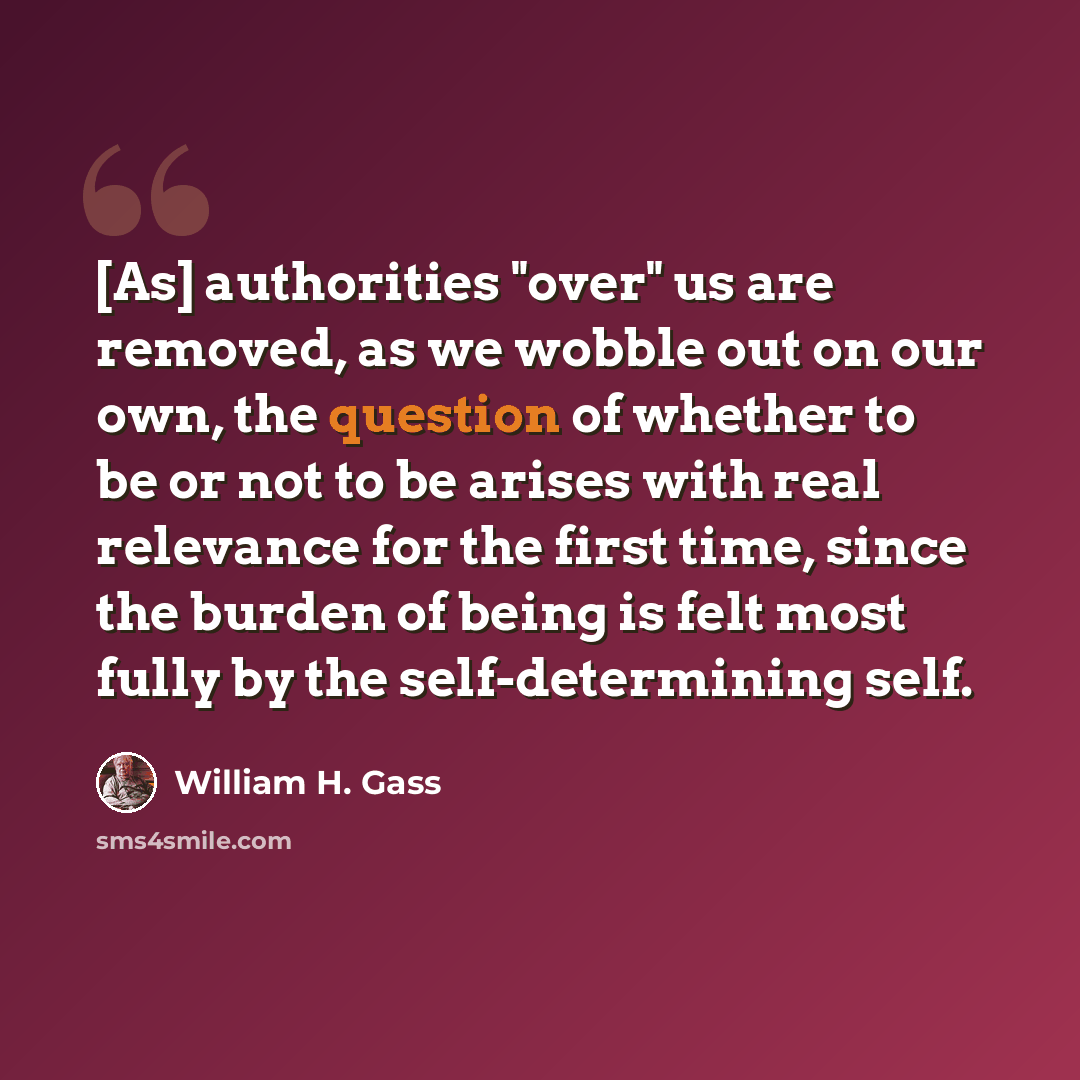 “[As] authorities "over" us are removed, as we wobble out on our own, the question of whether to be or not to be arises with real relevance for the first time, since the burden of being is felt most fully by the self-determining self.” quote by William H. Gass