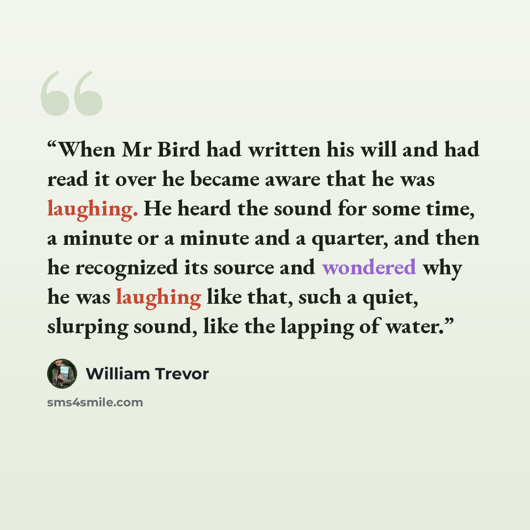“When Mr Bird had written his will and had read it over he became aware that he was laughing. He heard the sound for some time, a minute or a minute and a quarter, and then he recognized its source and wondered why he was laughing like that, such a quiet, slurping sound, like the lapping of water.” quote by William Trevor