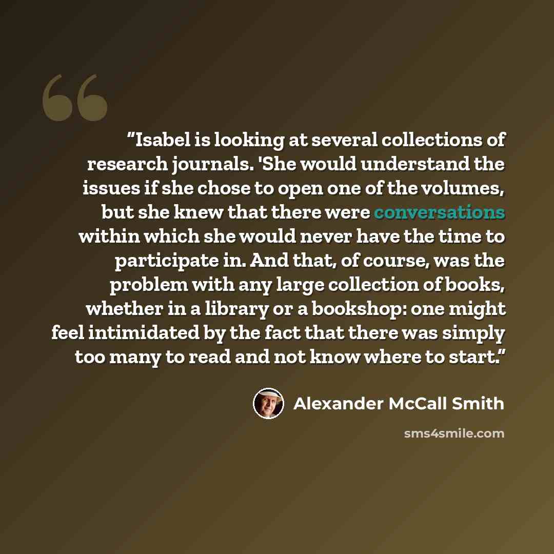“Isabel is looking at several collections of research journals. 'She would understand the issues if she chose to open one of the volumes, but she knew that there were conversations within which she would never have the time to participate in. And that, of course, was the problem with any large…” quote by Alexander McCall Smith