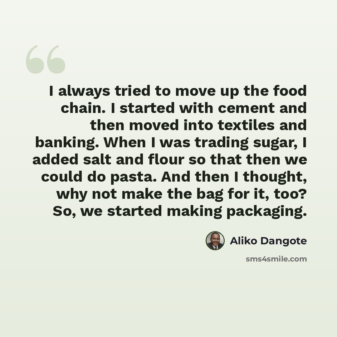 “I always tried to move up the food chain. I started with cement and then moved into textiles and banking. When I was trading sugar, I added salt and flour so that then we could do pasta. And then I thought, why not make the bag for it, too? So, we started making packaging.” quote by Aliko Dangote