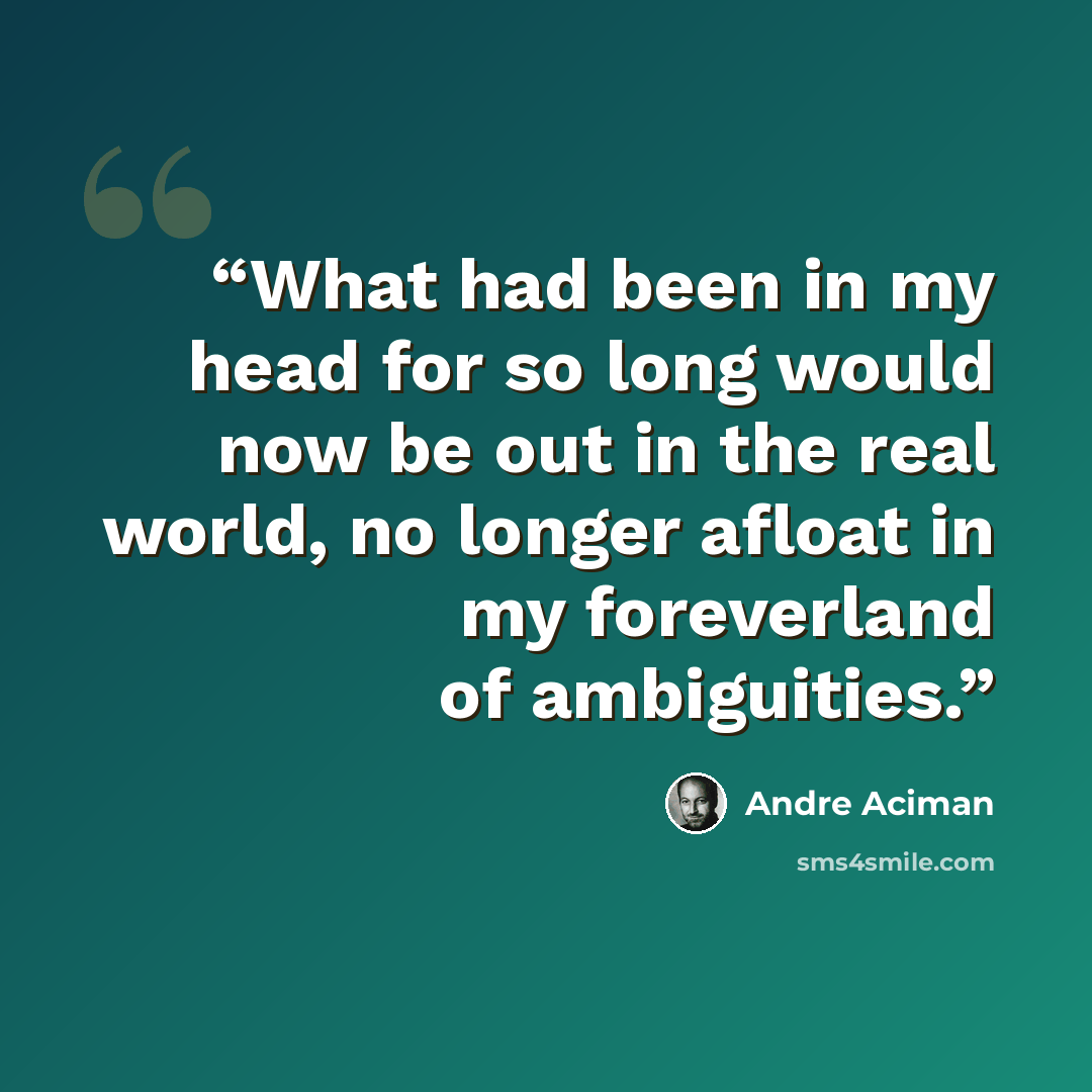 “What had been in my head for so long would now be out in the real world, no longer afloat in my foreverland of ambiguities.” quote by André Aciman