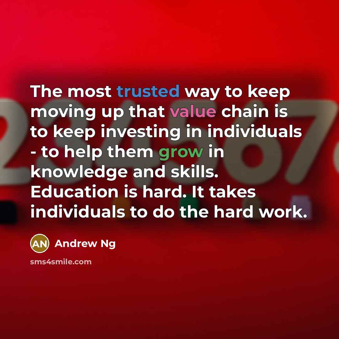 “The most trusted way to keep moving up that value chain is to keep investing in individuals - to help them grow in knowledge and skills. Education is hard. It takes individuals to do the hard work.” quote by Andrew Ng