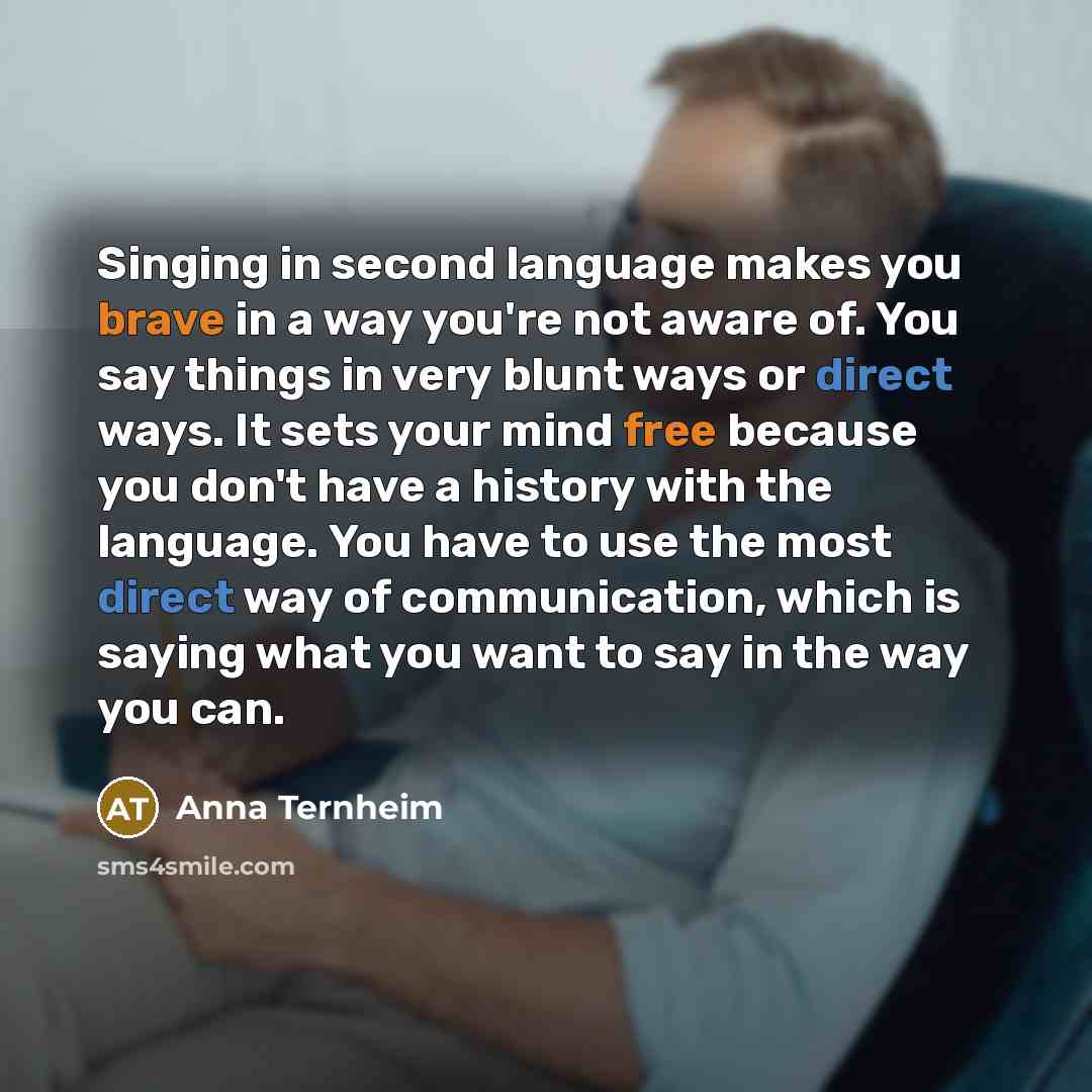 “Singing in second language makes you brave in a way you're not aware of. You say things in very blunt ways or direct ways. It sets your mind free because you don't have a history with the language. You have to use the most direct way of communication, which is saying what you want to say in the…” quote by Anna Ternheim