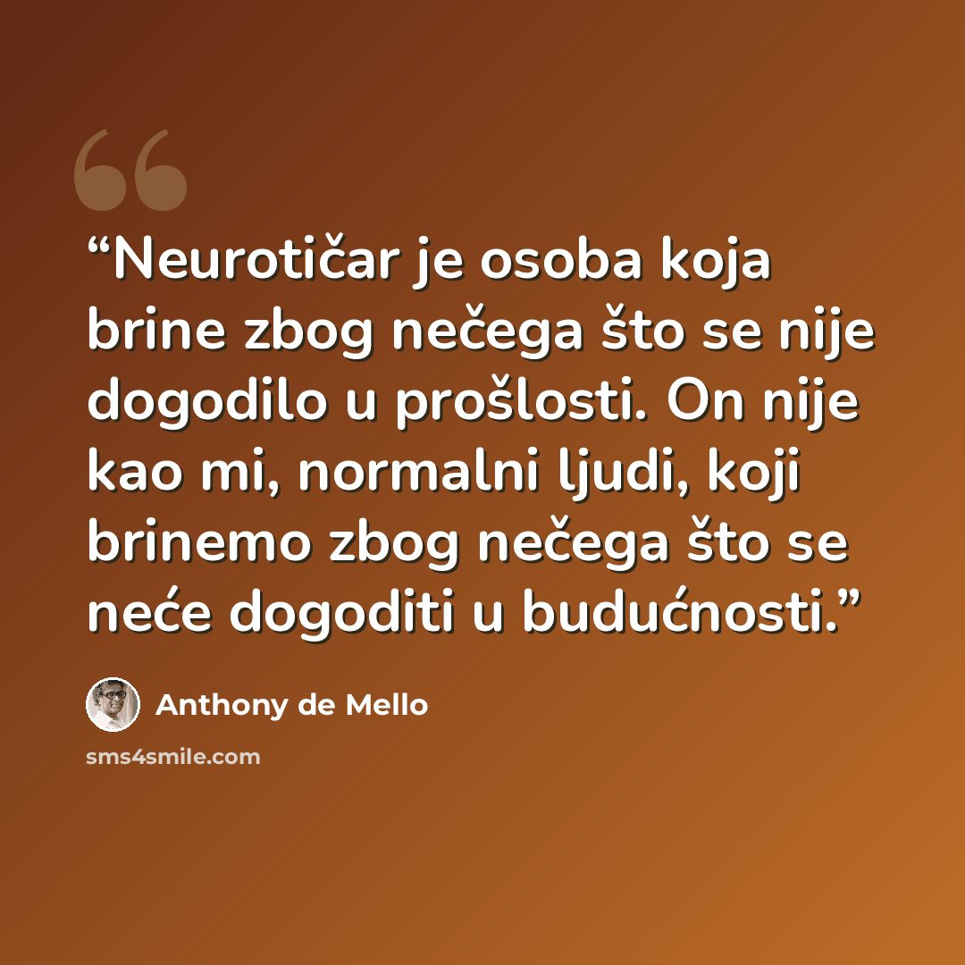 “Neurotičar je osoba koja brine zbog nečega što se nije dogodilo u prošlosti. On nije kao mi, normalni ljudi, koji brinemo zbog nečega što se neće dogoditi u budućnosti.” quote by Anthony de Mello