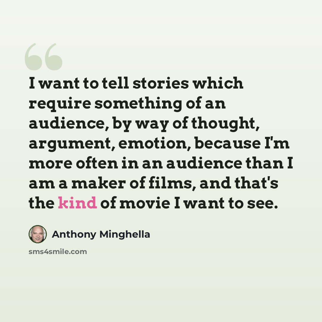 “I want to tell stories which require something of an audience, by way of thought, argument, emotion, because I'm more often in an audience than I am a maker of films, and that's the kind of movie I want to see.” quote by Anthony Minghella