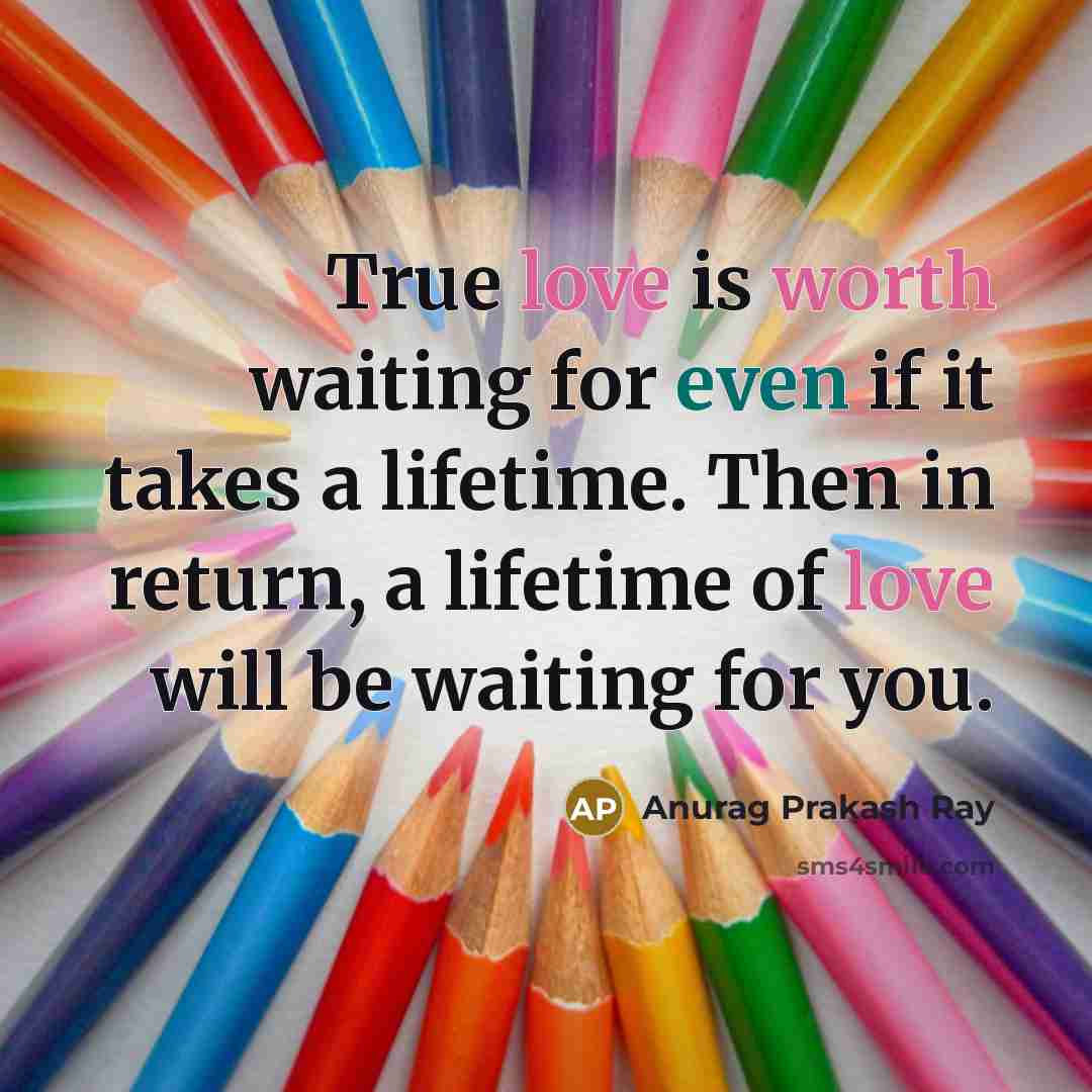 “True love is worth waiting for even if it takes a lifetime. Then in return, a lifetime of love will be waiting for you.” quote by Anurag Prakash Ray