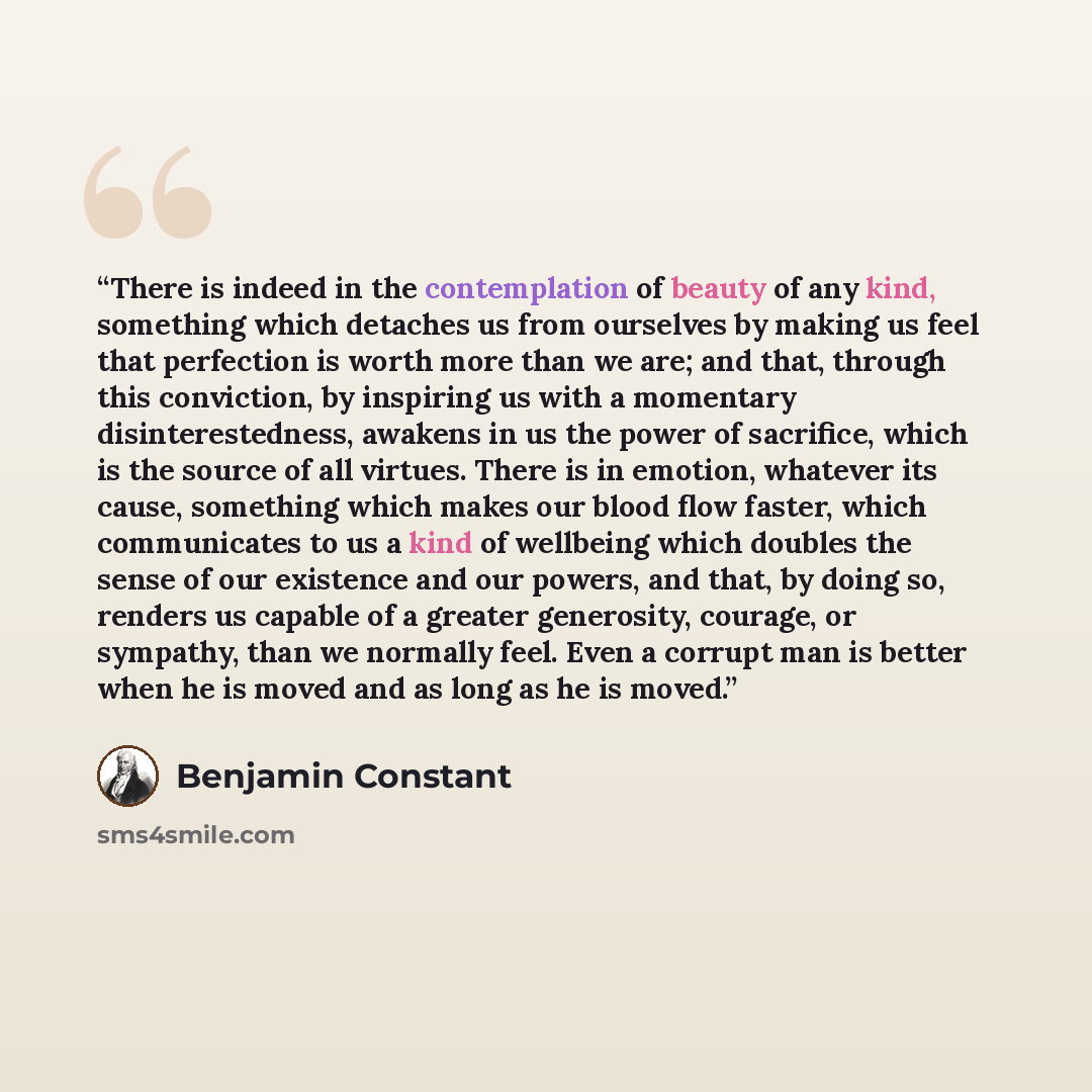 “There is indeed in the contemplation of beauty of any kind, something which detaches us from ourselves by making us feel that perfection is worth more than we are; and that, through this conviction, by inspiring us with a momentary disinterestedness, awakens in us the power of sacrifice, which is…” quote by Benjamin Constant
