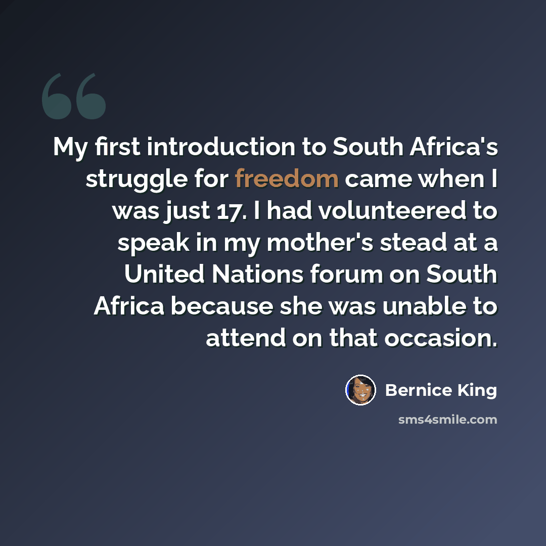 “My first introduction to South Africa's struggle for freedom came when I was just 17. I had volunteered to speak in my mother's stead at a United Nations forum on South Africa because she was unable to attend on that occasion.” quote by Bernice King