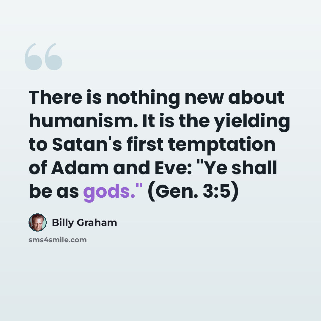 “There is nothing new about humanism. It is the yielding to Satan's first temptation of Adam and Eve: "Ye shall be as gods." (Gen. 3:5)” quote by Billy Graham