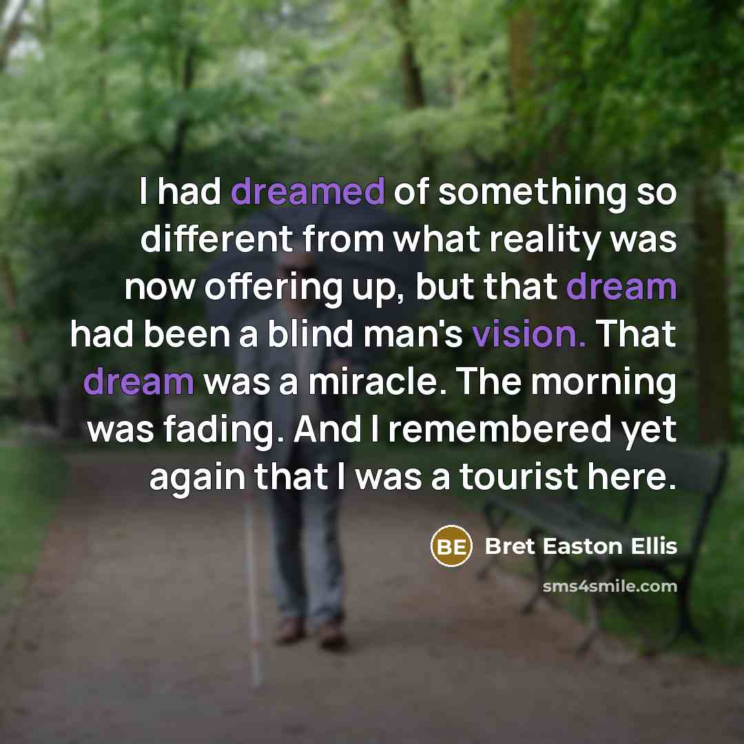 “I had dreamed of something so different from what reality was now offering up, but that dream had been a blind man's vision. That dream was a miracle. The morning was fading. And I remembered yet again that I was a tourist here.” quote by Bret Easton Ellis