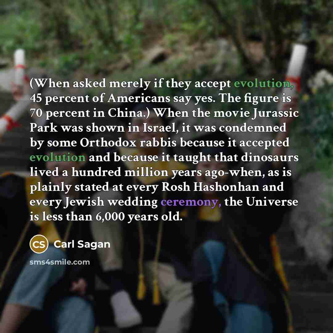 “(When asked merely if they accept evolution, 45 percent of Americans say yes. The figure is 70 percent in China.) When the movie Jurassic Park was shown in Israel, it was condemned by some Orthodox rabbis because it accepted evolution and because it taught that dinosaurs lived a hundred million…” quote by Carl Sagan