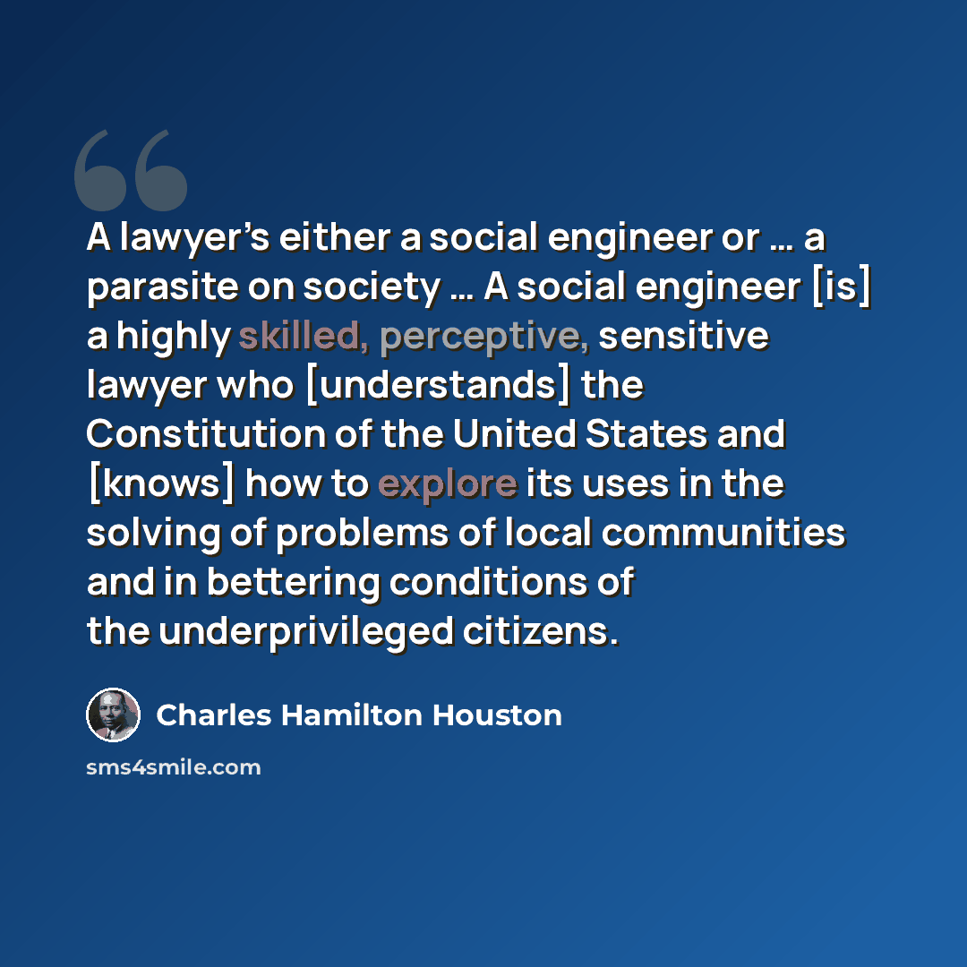 “A lawyer’s either a social engineer or … a parasite on society … A social engineer [is] a highly skilled, perceptive, sensitive lawyer who [understands] the Constitution of the United States and [knows] how to explore its uses in the solving of problems of local communities and in bettering…” quote by Charles Hamilton Houston