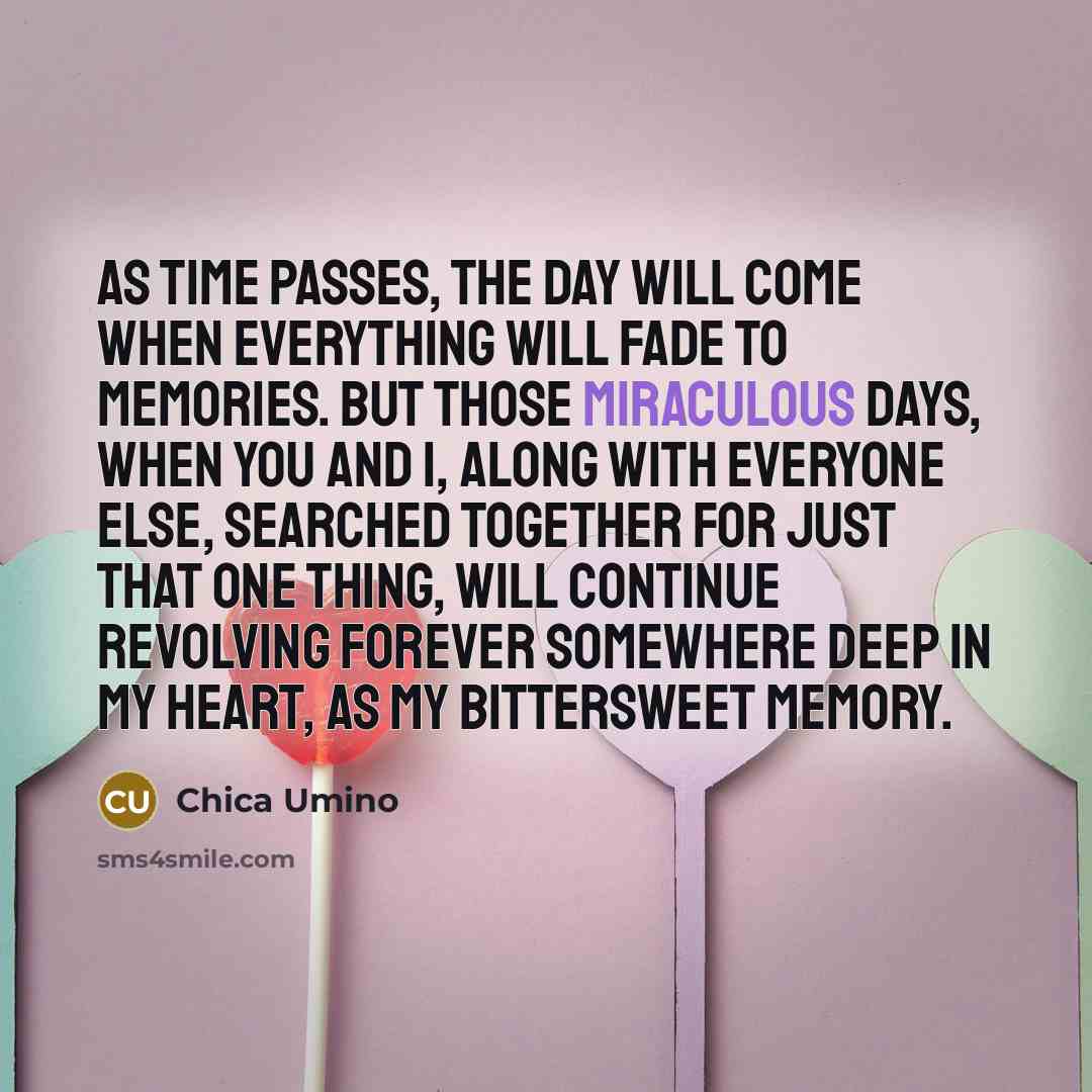 “As time passes, the day will come when everything will fade to memories. But those miraculous days, when you and I, along with everyone else, searched together for just that one thing, will continue revolving forever somewhere deep in my heart, as my bittersweet memory.” quote by Chica Umino