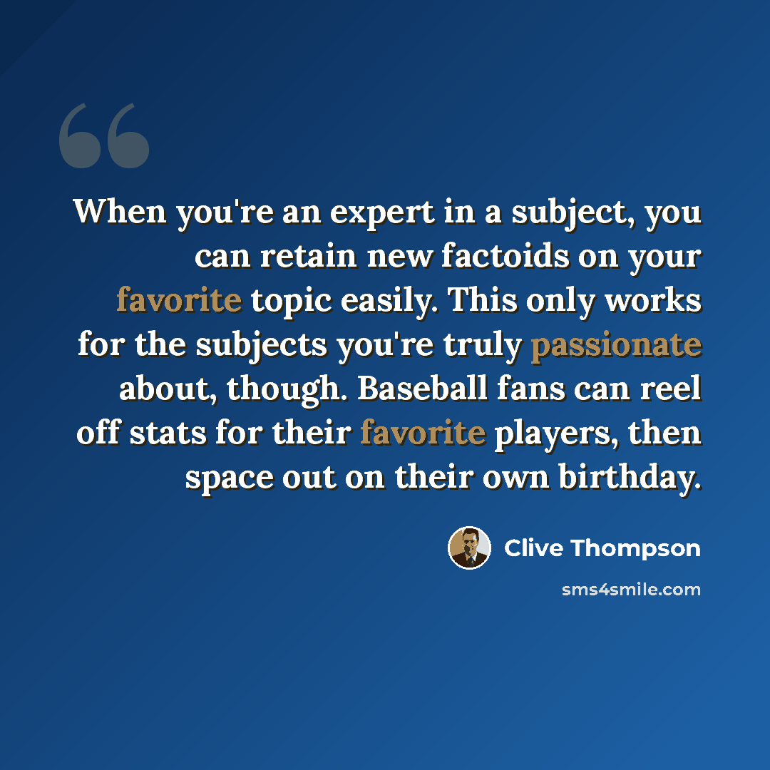 “When you're an expert in a subject, you can retain new factoids on your favorite topic easily. This only works for the subjects you're truly passionate about, though. Baseball fans can reel off stats for their favorite players, then space out on their own birthday.” quote by Clive Thompson