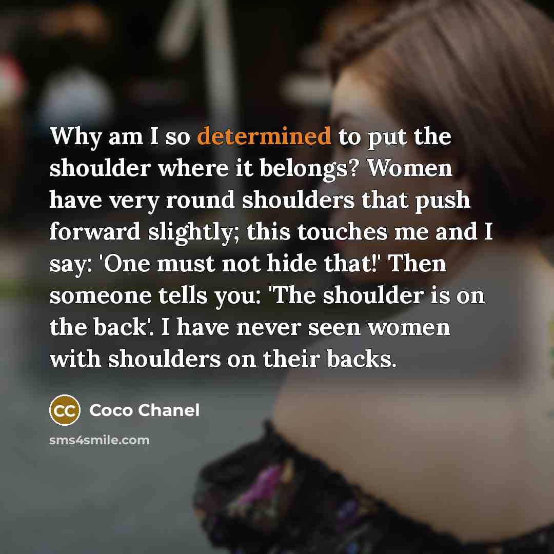 “Why am I so determined to put the shoulder where it belongs? Women have very round shoulders that push forward slightly; this touches me and I say: 'One must not hide that!' Then someone tells you: 'The shoulder is on the back'. I have never seen women with shoulders on their backs.” quote by Coco Chanel