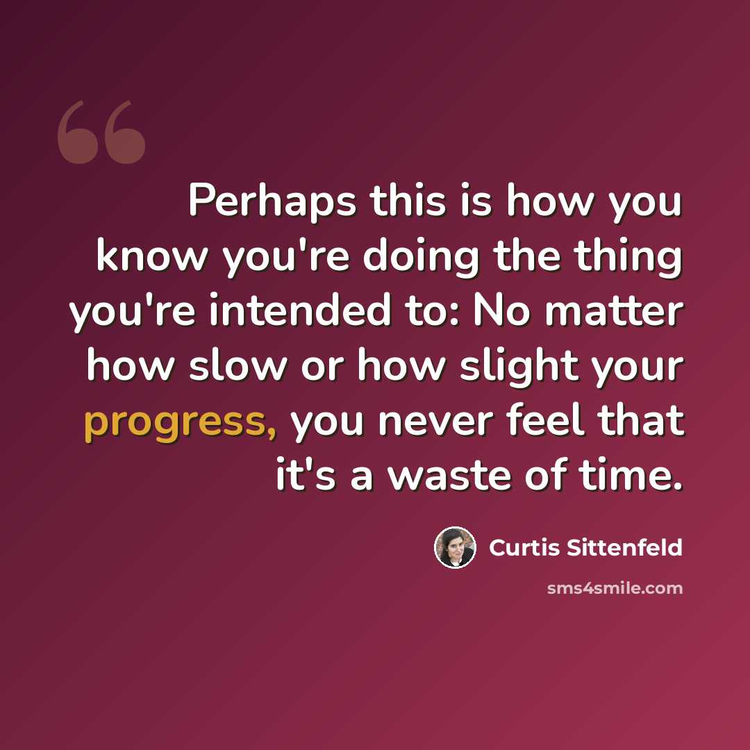 “Perhaps this is how you know you're doing the thing you're intended to: No matter how slow or how slight your progress, you never feel that it's a waste of time.” quote by Curtis Sittenfeld