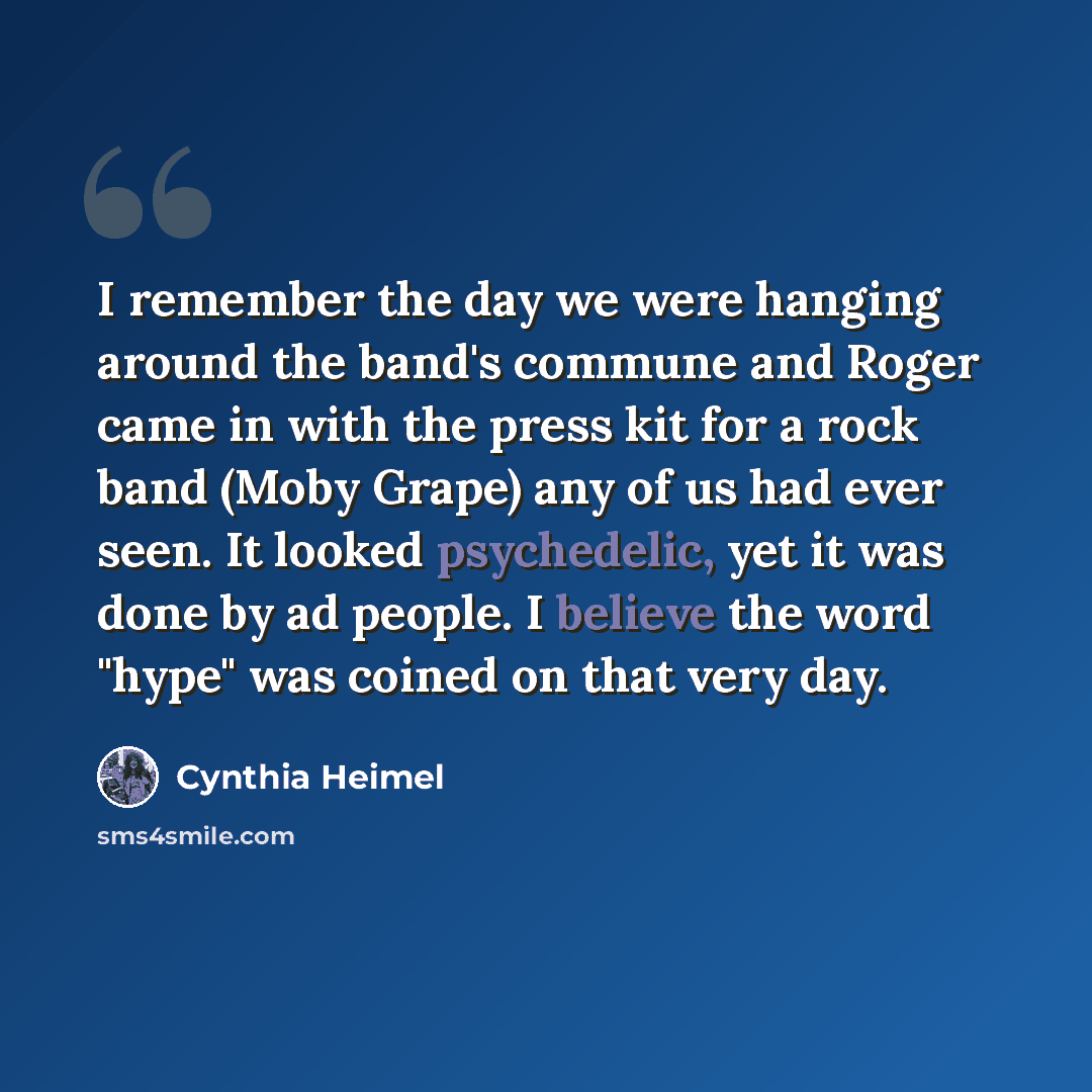 “I remember the day we were hanging around the band's commune and Roger came in with the press kit for a rock band (Moby Grape) any of us had ever seen. It looked psychedelic, yet it was done by ad people. I believe the word "hype" was coined on that very day.” quote by Cynthia Heimel