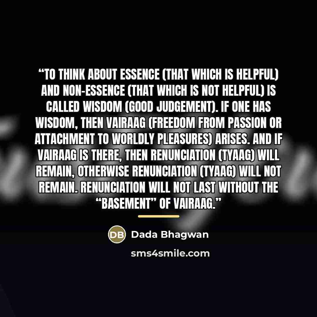 “To think about essence (that which is helpful) and non-essence (that which is not helpful) is called wisdom (good judgement). If one has wisdom, then vairaag (freedom from passion or attachment to worldly pleasures) arises. And if vairaag is there, then renunciation (tyaag) will remain, otherwise…” quote by Dada Bhagwan