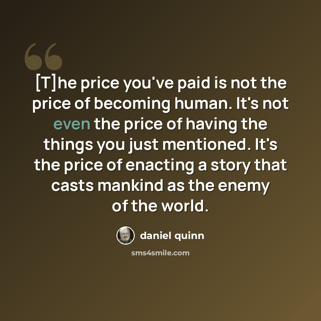 “[T]he price you've paid is not the price of becoming human. It's not even the price of having the things you just mentioned. It's the price of enacting a story that casts mankind as the enemy of the world.” quote by Daniel Quinn