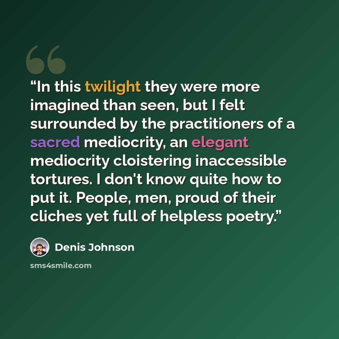 “In this twilight they were more imagined than seen, but I felt surrounded by the practitioners of a sacred mediocrity, an elegant mediocrity cloistering inaccessible tortures. I don't know quite how to put it. People, men, proud of their cliches yet full of helpless poetry.” quote by Denis Johnson