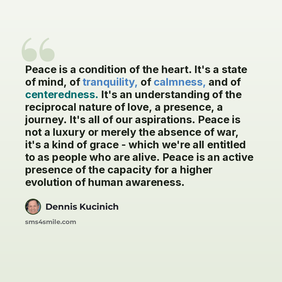 “Peace is a condition of the heart. It's a state of mind, of tranquility, of calmness, and of centeredness. It's an understanding of the reciprocal nature of love, a presence, a journey. It's all of our aspirations. Peace is not a luxury or merely the absence of war, it's a kind of grace - which…” quote by Dennis Kucinich
