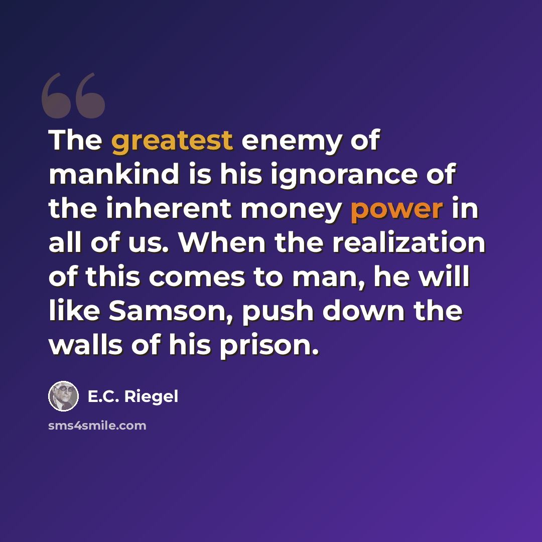 “The greatest enemy of mankind is his ignorance of the inherent money power in all of us. When the realization of this comes to man, he will like Samson, push down the walls of his prison.” quote by E.C. Riegel