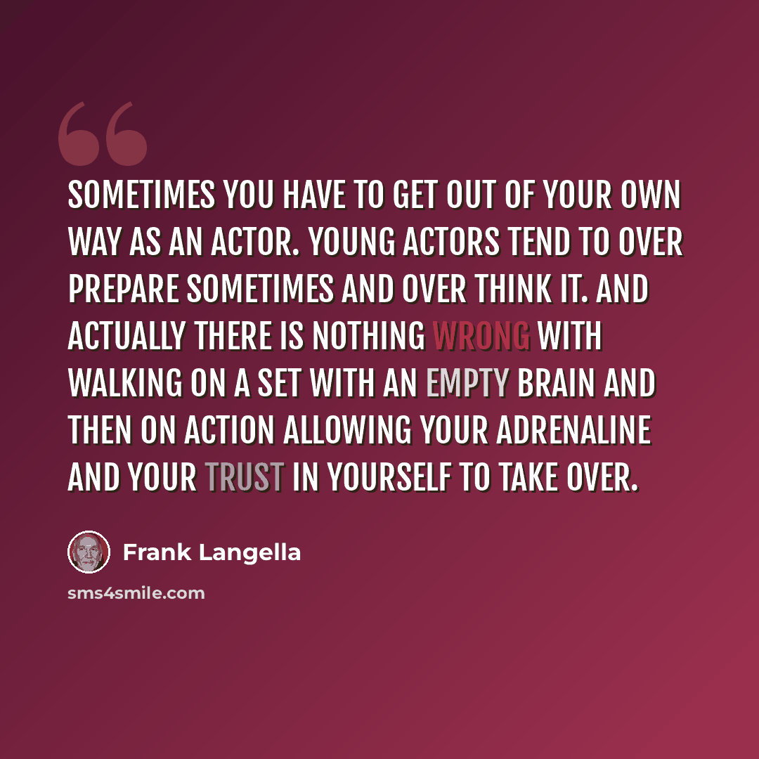 “Sometimes you have to get out of your own way as an actor. Young actors tend to over prepare sometimes and over think it. And actually there is nothing wrong with walking on a set with an empty brain and then on action allowing your adrenaline and your trust in yourself to take over.” quote by Frank Langella