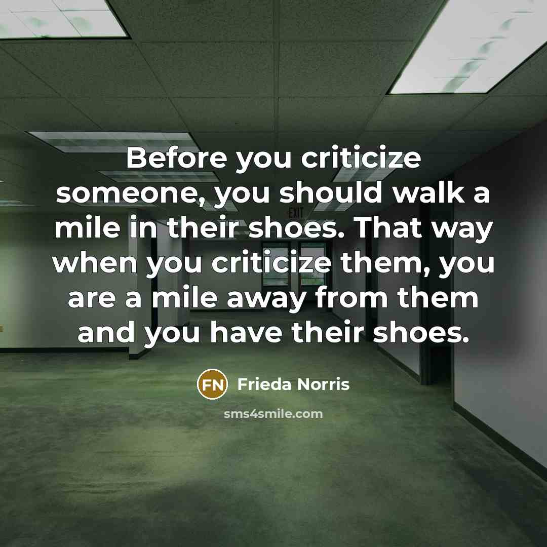 “Before you criticize someone, you should walk a mile in their shoes. That way when you criticize them, you are a mile away from them and you have their shoes.” quote by Frieda Norris